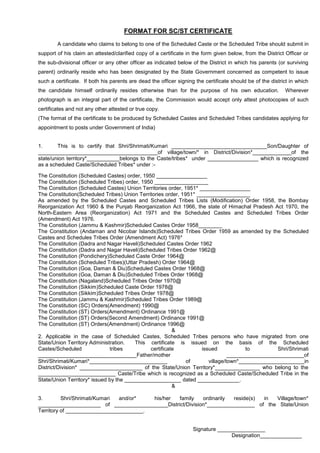 FORMAT FOR SC/ST CERTIFICATE
A candidate who claims to belong to one of the Scheduled Caste or the Scheduled Tribe should submit in
support of his claim an attested/clarified copy of a certificate in the form given below, from the District Officer or
the sub-divisional officer or any other officer as indicated below of the District in which his parents (or surviving
parent) ordinarily reside who has been designated by the State Government concerned as competent to issue
such a certificate. If both his parents are dead the officer signing the certificate should be of the district in which
the candidate himself ordinarily resides otherwise than for the purpose of his own education. Wherever
photograph is an integral part of the certificate, the Commission would accept only attest photocopies of such
certificates and not any other attested or true copy.
(The format of the certificate to be produced by Scheduled Castes and Scheduled Tribes candidates applying for
appointment to posts under Government of India)
1. This is to certify that Shri/Shrimati/Kumari ________________________________Son/Daughter of
________________________________________of village/town/* in District/Division*_____________of the
state/union territory*___________belongs to the Caste/tribes* under _________________ which is recognized
as a scheduled Caste/Scheduled Tribes* under :-
The Constitution (Scheduled Castes) order, 1950 _________________
The Constitution (Scheduled Tribes) order, 1950 __________________
The Constitution (Scheduled Castes) Union Territories order, 1951* _________________
The Constitution(Scheduled Tribes) Union Territories order, 1951* __________________
As amended by the Scheduled Castes and Scheduled Tribes Lists (Modification) Order 1958, the Bombay
Reorganization Act 1960 & the Punjab Reorganization Act 1966, the state of Himachal Pradesh Act 1970, the
North-Eastern Area (Reorganization) Act 1971 and the Scheduled Castes and Scheduled Tribes Order
(Amendment) Act 1976.
The Constitution (Jammu & Kashmir)Scheduled Castes Order 1958________
The Constitution (Andaman and Nicobar Islands)Scheduled Tribes Order 1959 as amended by the Scheduled
Castes and Schedules Tribes Order (Amendment Act) 1976*
The Constitution (Dadra and Nagar Haveli)Scheduled Castes Order 1962
The Constitution (Dadra and Nagar Haveli)Scheduled Tribes Order 1962@
The Constitution (Pondichery)Scheduled Caste Order 1964@
The Constitution (Scheduled Tribes)(Uttar Pradesh) Order 1964@
The Constitution (Goa, Daman & Diu)Scheduled Castes Order 1968@
The Constitution (Goa, Daman & Diu)Scheduled Tribes Order 1968@
The Constitution (Nagaland)Scheduled Tribes Order 1970@
The Constitution (Sikkim)Scheduled Caste Order 1978@
The Constitution (Sikkim)Scheduled Tribes Order 1978@
The Constitution (Jammu & Kashmir)Scheduled Tribes Order 1989@
The Constitution (SC) Orders(Amendment) 1990@
The Constitution (ST) Orders(Amendment) Ordinance 1991@
The Constitution (ST) Orders(Second Amendment) Ordinance 1991@
The Constitution (ST) Orders(Amendment) Ordinance 1996@
&
2. Applicable in the case of Scheduled Castes, Scheduled Tribes persons who have migrated from one
State/Union Territory Administration. This certificate is issued on the basis of the Scheduled
Castes/Scheduled tribes certificate issued to Shri/Shrimati
_________________________________Father/mother __________________________of
Shri/Shrimati/Kumari*__________________________ of village/town*______________________in
District/Division* _____________________ of the State/Union Territory*_______________ who belong to the
__________________________ Caste/Tribe which is recognized as a Scheduled Caste/Scheduled Tribe in the
State/Union Territory* issued by the ___________________ dated ______________.
&
3. Shri/Shrimati/Kumari and/or* his/her family ordinarily reside(s) in Village/town*
_____________________ of __________________District/Division*________________ of the State/Union
Territory of __________________________.
Signature ________________
Designation______________
 