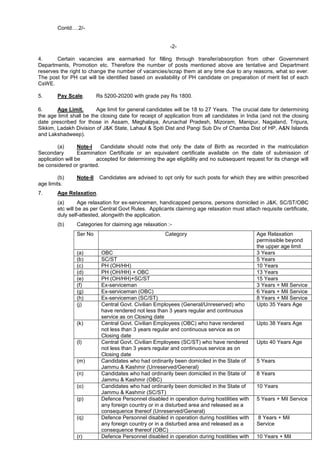 Contd….2/-
-2-
4. Certain vacancies are earmarked for filling through transfer/absorption from other Government
Departments, Promotion etc. Therefore the number of posts mentioned above are tentative and Department
reserves the right to change the number of vacancies/scrap them at any time due to any reasons, what so ever.
The post for PH cat will be identified based on availability of PH candidate on preparation of merit list of each
CsWE.
5. Pay Scale. Rs 5200-20200 with grade pay Rs 1800.
6. Age Limit. Age limit for general candidates will be 18 to 27 Years. The crucial date for determining
the age limit shall be the closing date for receipt of application from all candidates in India (and not the closing
date prescribed for those in Assam, Meghalaya, Arunachal Pradesh, Mizoram, Manipur, Nagaland, Tripura,
Sikkim, Ladakh Division of J&K State, Lahaul & Spiti Dist and Pangi Sub Div of Chamba Dist of HP, A&N Islands
and Lakshadweep).
(a) Note-I Candidate should note that only the date of Birth as recorded in the matriculation
Secondary Examination Certificate or an equivalent certificate available on the date of submission of
application will be accepted for determining the age eligibility and no subsequent request for its change will
be considered or granted.
(b) Note-II Candidates are advised to opt only for such posts for which they are within prescribed
age limits.
7. Age Relaxation.
(a) Age relaxation for ex-servicemen, handicapped persons, persons domiciled in J&K, SC/ST/OBC
etc will be as per Central Govt Rules. Applicants claiming age relaxation must attach requisite certificate,
duly self-attested, alongwith the application.
(b) Categories for claiming age relaxation :-
Ser No Category Age Relaxation
permissible beyond
the upper age limit
(a) OBC 3 Years
(b) SC/ST 5 Years
(c) PH (OH/HH) 10 Years
(d) PH (OH/HH) + OBC 13 Years
(e) PH (OH/HH)+SC/ST 15 Years
(f) Ex-serviceman 3 Years + Mil Service
(g) Ex-serviceman (OBC) 6 Years + Mil Service
(h) Ex-serviceman (SC/ST) 8 Years + Mil Service
(j) Central Govt. Civilian Employees (General/Unreserved) who
have rendered not less than 3 years regular and continuous
service as on Closing date
Upto 35 Years Age
(k) Central Govt. Civilian Employees (OBC) who have rendered
not less than 3 years regular and continuous service as on
Closing date
Upto 38 Years Age
(l) Central Govt. Civilian Employees (SC/ST) who have rendered
not less than 3 years regular and continuous service as on
Closing date
Upto 40 Years Age
(m) Candidates who had ordinarily been domiciled in the State of
Jammu & Kashmir (Unreserved/General)
5 Years
(n) Candidates who had ordinarily been domiciled in the State of
Jammu & Kashmir (OBC)
8 Years
(o) Candidates who had ordinarily been domiciled in the State of
Jammu & Kashmir (SC/ST)
10 Years
(p) Defence Personnel disabled in operation during hostilities with
any foreign country or in a disturbed area and released as a
consequence thereof (Unreserved/General)
5 Years + Mil Service
(q) Defence Personnel disabled in operation during hostilities with
any foreign country or in a disturbed area and released as a
consequence thereof (OBC)
8 Years + Mil
Service
(r) Defence Personnel disabled in operation during hostilities with 10 Years + Mil
 