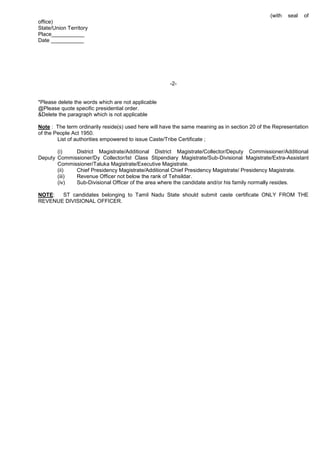 (with seal of
office)
State/Union Territory
Place___________
Date ___________
-2-
*Please delete the words which are not applicable
@Please quote specific presidential order.
&Delete the paragraph which is not applicable
Note : The term ordinarily reside(s) used here will have the same meaning as in section 20 of the Representation
of the People Act 1950.
List of authorities empowered to issue Caste/Tribe Certificate ;
(i) District Magistrate/Additional District Magistrate/Collector/Deputy Commissioner/Additional
Deputy Commissioner/Dy Collector/Ist Class Stipendiary Magistrate/Sub-Divisional Magistrate/Extra-Assistant
Commissioner/Taluka Magistrate/Executive Magistrate.
(ii) Chief Presidency Magistrate/Additional Chief Presidency Magistrate/ Presidency Magistrate.
(iii) Revenue Officer not below the rank of Tehsildar.
(iv) Sub-Divisional Officer of the area where the candidate and/or his family normally resides.
NOTE: ST candidates belonging to Tamil Nadu State should submit caste certificate ONLY FROM THE
REVENUE DIVISIONAL OFFICER.
 