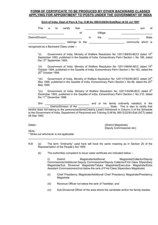 FORM OF CERTIFICATE TO BE PRODUCED BY OTHER BACKWARD CLASSES
APPLYING FOR APPOINTMENT TO POSTS UNDER THE GOVERNMENT OF INDIA
Govt of India, Dept of Pers & Trg. O.M No 36033/28/04-Estt(Res) dt 02 Jul 1997
This is to certify that __________________________________ son of
________________________ of Village _____________________
District/Division________________________ in the _____________________ State
_________________________ belongs to the ________________________ community which is
recognized as a Backward Class under :-
*(i) Government of India, Ministry of Welfare Resolution No 12011/68/93-BCCI dated 10
th
September 1993, published in the Gazette of India, Extraordinary Part-I Section I, No 186, dated
the 13
th
September 1993.
*(ii) Government of India, Ministry of Welfare Resolution No 12011/68/94-BCC dated 19
th
October 1994, published in the Gazette of India, Extraordinary Part-I Section I, No 163, dated the
20
th
October 1994.
*(iii) Government of India, Ministry of Welfare Resolution No 12011/7/93/95-BCC dated 24
th
May 1995, published in the Gazette of India, Extraordinary Part-I Section I, No 88, dated the 25
th
May 1995.
*(iv) Government of India, Ministry of Welfare Resolution No 12011/44/96-BCC dated 6
th
December 1993, published in the Gazette of India, Extraordinary Part-I Section I, No 210, dated
the 11
th
December 1996.
Shri ______________________________ and or his family ordinarily reside(s) in the
______________ District/Division of the _____________________ State. This is also to certify that
he/she does not belong to the persons/sections(Creamy Layer) mentioned in Column 3 of the Schedule
to the Government of India, Department of Personnel and Training O.M No 36012/22/93-Estt (SCT) dated
08 Sep 1993.
Dated : (District Magistrate)
Deputy Commissioner etc)
SEAL
* Strike out whichever is not applicable
N.B (a) The term “Ordinarily” used here will have ths same meaning as in Section 20 of the
Representation of the People’s Act 1950
(b) The authorities competent to issue caste certificate are indicated below :-
(i) District Magistrate/Additional Magistrate/Collector/Deputy
Commissioner/Additional Deputy Commissioner/Deputy Collector/First Class Stipendiary
Magistrate/Sub Divisional Magistrate/Taluka Magistrate/Executive Magistrate/Extra
Assistant Commissioners/(not below the rank of First Class Stipendiary Magistrate)
(ii) Chief Presidency Magistrate/Additional Chief Presidency Magistrate/Presidency
Magistrate
(iii) Revenue Officer not below the rank of Teshildar, and
(iv) Sub-Divisional Officer of the area where the candidate and/or his family resides.
 