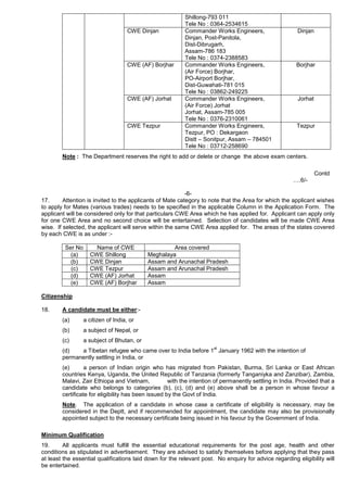 Shillong-793 011
Tele No : 0364-2534615
CWE Dinjan Commander Works Engineers,
Dinjan, Post-Panitola,
Dist-Dibrugarh,
Assam-786 183
Tele No : 0374-2388583
Dinjan
CWE (AF) Borjhar Commander Works Engineers,
(Air Force) Borjhar,
PO-Airport Borjhar,
Dist-Guwahati-781 015
Tele No : 03862-249225
Borjhar
CWE (AF) Jorhat Commander Works Engineers,
(Air Force) Jorhat
Jorhat, Assam-785 005
Tele No : 0376-2310061
Jorhat
CWE Tezpur Commander Works Engineers,
Tezpur, PO : Dekargaon
Distt – Sonitpur, Assam – 784501
Tele No : 03712-258690
Tezpur
Note : The Department reserves the right to add or delete or change the above exam centers.
Contd
….6/-
-6-
17. Attention is invited to the applicants of Mate category to note that the Area for which the applicant wishes
to apply for Mates (various trades) needs to be specified in the applicable Column in the Application Form. The
applicant will be considered only for that particulars CWE Area which he has applied for. Applicant can apply only
for one CWE Area and no second choice will be entertained. Selection of candidates will be made CWE Area
wise. If selected, the applicant will serve within the same CWE Area applied for. The areas of the states covered
by each CWE is as under :-
Ser No Name of CWE Area covered
(a) CWE Shillong Meghalaya
(b) CWE Dinjan Assam and Arunachal Pradesh
(c) CWE Tezpur Assam and Arunachal Pradesh
(d) CWE (AF) Jorhat Assam
(e) CWE (AF) Borjhar Assam
Citizenship
18. A candidate must be either:-
(a) a citizen of India, or
(b) a subject of Nepal, or
(c) a subject of Bhutan, or
(d) a Tibetan refugee who came over to India before 1
st
January 1962 with the intention of
permanently settling in India, or
(e) a person of Indian origin who has migrated from Pakistan, Burma, Sri Lanka or East African
countries Kenya, Uganda, the United Republic of Tanzania (formerly Tanganiyka and Zanzibar), Zambia,
Malavi, Zair Ethiopa and Vietnam, with the intention of permanently settling in India. Provided that a
candidate who belongs to categories (b), (c), (d) and (e) above shall be a person in whose favour a
certificate for eligibility has been issued by the Govt of India.
Note. The application of a candidate in whose case a certificate of eligibility is necessary, may be
considered in the Deptt, and if recommended for appointment, the candidate may also be provisionally
appointed subject to the necessary certificate being issued in his favour by the Government of India.
Minimum Qualification
19. All applicants must fulfill the essential educational requirements for the post age, health and other
conditions as stipulated in advertisement. They are advised to satisfy themselves before applying that they pass
at least the essential qualifications laid down for the relevant post. No enquiry for advice regarding eligibility will
be entertained.
 