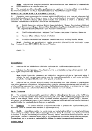 Note-I. The prescribed essential qualifications are minimum and the mere possession of the same does
not entitle candidates to be called for written test.
20. The candidate should mention all the qualifications and experience in the relevant field over and above
the minimum qualifications and should attach attested copies of the certificate in support thereof.
PROCESS OF CERTIFICATION FOR RESERVE CATGEGORY.
21. Candidates claiming reservation/concessions against SC/ST/OBC and other reserved categories shall
ensure that attested copy of the certificate as issued by the competent authority is enclosed. Candidate should
ensure that the seal of the attesting officer clearly indicates rank and office to which he is attached. The
competent authorities for issue of Caste Certificate are indicated below:-
(a) District Magistrate / Additional District Magistrate/Collector / Deputy Commissioner /Additional
Deputy Commissioner / Deputy Collector / First Class Stipendiary Magistrate/Sub Divisional Magistrate /
Taluk Magistrate / Executive Magistrate / Extra Assistant Commissioner.
(b) Chief Presidency Magistrate / Additional Chief Presidency Magistrate / Presidency Magistrate.
(c) Revenue Officer not below the rank of Tehsildar.
(d) Sub Divisional Officer of the area where the candidate and /or his family normally resides.
Note-I. Candidates are warned that they may be permanently debarred from the examination in case
they fraudulently claim SC/ST/OBC/Ex-Servicemen/PH status.
Contd….7/-
-7-
Disqualification
22. Individual who has entered into or contracted a marriage with a person having a living spouse;
or
Individual who, having a spouse living, has entered into or contracted a marriage with any person, shall
not be eligible for appointment to the service.
Note : Central Government may exempt any person from the operation of rules at Para quoted above, if
satisfied that such marriage is permissible under the personal law applicable to such person and other
party to the marriage and that there are other grounds for so doing.
23. Individual who has furnished wrong information in the application form, false certificate to avail benefits /
reservation, false/wrong information in the application form regarding relatives/close relatives working in MES, or
who have willfully suppressed any material information, shall be liable to cancellation of candidature at any stage
of recruitment process and / or termination of service, if the candidate has been selected.
Service Conditions
24. The candidates finally selected for appointment will be for Military Engineer Services, under the Ministry
of Defence (Govt of India) and are likely to be posted to any units under CWE for (Mate category) generally in the
states of West Bengal, Orissa, Assam, Sikkim, Arunachal Pradesh, Meghalaya, Tripura, Manipur, Nagaland,
Mizoram etc but will be liable to be appointed/transferred to anywhere in India with All India Transfer Liability and
also for Field Service Liability (Civilian in Defence) as applicable.
25. Probation. The persons selected for appointment will be on probation for a period of two years,
which may further be extended at the discretion of appointing authority.
26. Health. A candidate must be in a sound mental and bodily health and free from any physical illness
which is likely to interfere with the efficient discharge of his/her duties. A candidate, who, after such medical
examination as may be prescribed by the competent authority, is found not to satisfy these requirements will not
be appointed. Only such candidates as are likely to be considered for appointment will be medically examined.
The candidate has to be declared medically fit for field service by the competent medical authority.
HOW TO APPLY
 