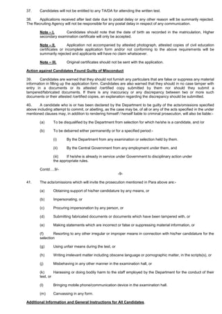 37. Candidates will not be entitled to any TA/DA for attending the written test.
38. Applications received after last date due to postal delay or any other reason will be summarily rejected.
The Recruiting Agency will not be responsible for any postal delay in respect of any communication.
Note – I. Candidates should note that the date of birth as recorded in the matriculation, Higher
secondary examination certificate will only be accepted.
Note – II. Application not accompanied by attested photograph, attested copies of civil education
certificates or incomplete application form and/or not conforming to the above requirements will be
summarily rejected and applicants will have no claim whatsoever.
Note – III. Original certificates should not be sent with the application.
Action against Candidates Found Guilty of Misconduct
39. Candidates are warned that they should not furnish any particulars that are false or suppress any material
information in filling up the application form. Candidates are also warned that they should in no case tamper with
entry in a documents or its attested /certified copy submitted by them nor should they submit a
tampered/fabricated documents. If there is any inaccuracy or any discrepancy between two or more such
documents or their attested /certified copies, an explanation regarding the discrepancy should be submitted.
40. A candidate who is or has been declared by the Department to be guilty of the acts/omissions specified
above including attempt to commit, or abetting, as the case may be, of all or any of the acts specified in the under
mentioned clauses may, in addition to rendering himself / herself liable to criminal prosecution, will also be liable:-
(a) To be disqualified by the Department from selection for which he/she is a candidate, and /or
(b) To be debarred either permanently or for a specified period:-
(i) By the Department from any examination or selection held by them.
(ii) By the Central Government from any employment under them, and
(iii) If he/she is already in service under Government to disciplinary action under
the appropriate rules.
Contd….9/-
-9-
41. The acts/omissions which will invite the prosecution mentioned in Para above are:-
(a) Obtaining support of his/her candidature by any means, or
(b) Impersonating, or
(c) Procuring impersonation by any person, or
(d) Submitting fabricated documents or documents which have been tampered with, or
(e) Making statements which are incorrect or false or suppressing material information, or
(f) Resorting to any other irregular or improper means in connection with his/her candidature for the
selection
(g) Using unfair means during the test, or
(h) Writing irrelevant matter including obscene language or pornographic matter, in the scripts(s), or[[
(j) Misbehaving in any other manner in the examination hall, or
(k) Harassing or doing bodily harm to the staff employed by the Department for the conduct of their
test, or
(l) Bringing mobile phone/communication device in the examination hall.
(m) Canvassing in any form.
Additional Information and General Instructions for All Candidates.
 