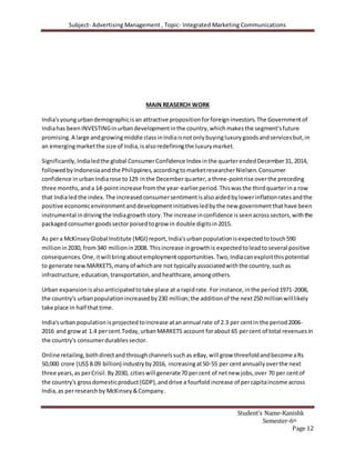 Subject- Advertising Management , Topic- Integrated Marketing Communications
Student’s Name-Kanishk
Semester-6th
Page 12
MAIN REASERCH WORK
India'syoungurbandemographicisan attractive propositionforforeigninvestors.The Governmentof
Indiahas been INVESTINGinurbandevelopmentinthe country,whichmakesthe segment'sfuture
promising.A large andgrowingmiddle classinIndiaisnotonlybuyingluxurygoodsandservicesbut,in
an emergingmarketthe size of India,isalsoredefiningthe luxurymarket.
Significantly,Indialedthe global ConsumerConfidence Index inthe quarterendedDecember31, 2014,
followedbyIndonesiaandthe Philippines,accordingtomarketresearcherNielsen.Consumer
confidence inurbanIndiarose to129 inthe Decemberquarter,a three-pointrise overthe preceding
three months,anda 14-pointincrease fromthe year-earlierperiod.Thiswasthe thirdquarterina row
that Indialedthe index.The increasedconsumersentimentisalsoaidedbylowerinflationratesandthe
positive economicenvironmentanddevelopmentinitiativesledbythe new governmentthathave been
instrumental indrivingthe Indiagrowthstory.The increase inconfidence isseenacrosssectors,withthe
packagedconsumergoodssectorpoisedtogrow in double digitsin2015.
As pera McKinseyGlobal Institute (MGI) report,India'surbanpopulationisexpectedtotouch590
millionin2030, from340 millionin2008. Thisincrease ingrowthis expectedtoleadtoseveral positive
consequences.One,itwill bringaboutemploymentopportunities.Two,Indiacanexploitthispotential
to generate newMARKETS,manyof whichare not typicallyassociatedwiththe country,suchas
infrastructure,education,transportation,andhealthcare,amongothers.
Urban expansionisalsoanticipatedtotake place at a rapidrate. For instance,inthe period1971-2008,
the country's urbanpopulationincreasedby230 million;the additionof the next250 millionwilllikely
take place in half thattime.
India'surbanpopulationis projectedtoincrease atanannual rate of 2.3 per centin the period2006-
2016 and growat 1.4 percent.Today,urbanMARKETS account forabout 65 percent of total revenuesin
the country's consumerdurablessector.
Online retailing,bothdirectandthroughchannelssuchas eBay,will grow threefoldandbecome aRs
50,000 crore (US$ 8.09 billion) industryby2016, increasingat50-55 per centannuallyoverthe next
three years,as perCrisil.By2030, citieswill generate70 percent of netnew jobs,over 70 per centof
the country's grossdomesticproduct(GDP),anddrive a fourfoldincrease of percapitaincome across
India,as perresearchby McKinsey&Company.
 