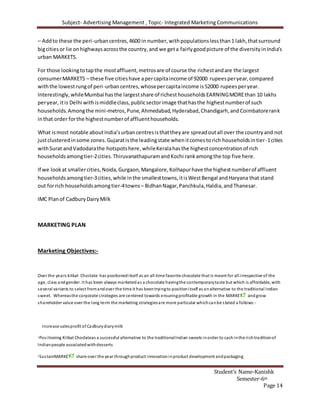 Subject- Advertising Management , Topic- Integrated Marketing Communications
Student’s Name-Kanishk
Semester-6th
Page 14
– Addto these the peri-urbancentres,4600 in number,withpopulationslessthan1 lakh,thatsurround
bigcitiesor lie onhighwaysacrossthe country,and we geta fairlygoodpicture of the diversityinIndia’s
urban MARKETS.
For those lookingtotapthe mostaffluent,metrosare of course the richestandare the largest
consumerMARKETS – these five citieshave apercapitaincome of 92000 rupeesperyear,compared
withthe lowestrungof peri-urbancentres,whosepercapitaincome is52000 rupeesperyear.
Interestingly,whileMumbai hasthe largestshare of richesthouseholdsEARNINGMOREthan 10 lakhs
peryear, itis Delhi withismiddleclass,publicsectorimage thathasthe highestnumberof such
households.Amongthe mini-metros,Pune,Ahmedabad,Hyderabad,Chandigarh,andCoimbatorerank
inthat order forthe highestnumberof affluenthouseholds.
What ismost notable aboutIndia’surbancentresisthattheyare spreadoutall over the countryand not
justclusteredinsome zones.Gujaratisthe leadingstate whenitcomestorich householdsintier-1cities
withSurat andVadodarathe hotspotshere,whileKeralahasthe highestconcentrationof rich
householdsamongtier-2cities.ThiruvanathapuramandKochi rankamongthe top five here.
If we lookat smallercities,Noida,Gurgaon,Mangalore,Kolhapurhave the highestnumberof affluent
households amongtier-3cities,while inthe smallesttowns,itisWestBengal andHaryana that stand
out forrich householdsamongtier-4towns – BidhanNagar,Panchkula,Haldia,andThanesar.
IMC Planof CadburyDairyMilk
MARKETING PLAN
Marketing Objectives:-
Over the years kitkat Choclate has positioneditself as an all-time favorite chocolate that is meant for all irrespective of the
age, class andgender. It has been always marketedas a chocolate havingthe contemporarytaste but which is affordable, with
several variants to select fromandover the time it has beentryingto positionitself as analternative to the traditional Indian
sweet. Whereasthe corporate strategies are centered towards ensuringprofitable growth in the MARKET andgrow
shareholder value over the long term the marketing strategiesare more particular whichcanbe stated a follows:-
Increase salesprofit of Cadburydiarymilk
Positioning Kitkat Choclateas a successful alternative to the traditionalIndian sweets inorder to cashinthe richtraditionof
Indianpeople associatedwithdesserts
SustainMARKET share over the year throughproduct innovationinproduct development andpackaging
 