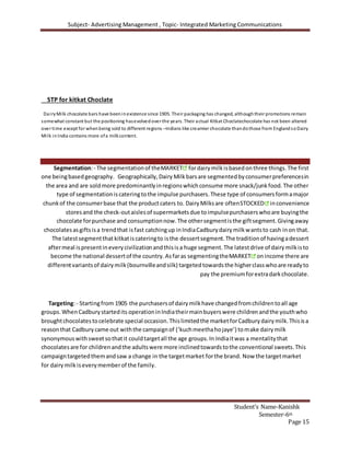 Subject- Advertising Management , Topic- Integrated Marketing Communications
Student’s Name-Kanishk
Semester-6th
Page 15
STP for kitkat Choclate
DairyMilk chocolate bars have beeninexistence since 1905. Their packaging has changed, althoughtheir promotions remain
somewhat constant but the positioning hasevolvedover the years. Their actual Kitkat Choclatechocolate has not been altered
over time except for whenbeing sold to different regions –Indians like creamier chocolate thandothose from EnglandsoDairy
Milk inIndia contains more ofa milkcontent.
Segmentation:- The segmentationof theMARKET fordairymilkisbasedonthree things.The first
one beingbasedgeography. Geographically,Dairy Milkbarsare segmentedbyconsumerpreferencesin
the area and are soldmore predominantlyinregionswhichconsume more snack/junkfood.The other
type of segmentationiscateringtothe impulse purchasers.These type of consumersformamajor
chunkof the consumerbase that the productcaters to. DairyMilksare oftenSTOCKED inconvenience
storesand the check-outaislesof supermarketsdue toimpulsepurchaserswhoare buyingthe
chocolate forpurchase and consumptionnow.The othersegmentisthe giftsegment.Givingaway
chocolatesasgiftsisa trendthat isfast catchingup inIndiaCadburydairymilkwantsto cash inon that.
The latestsegmentthat kitkatiscateringto isthe dessertsegment.The traditionof havingadessert
aftermeal ispresentineverycivilizationandthisisa huge segment.The latestdrive of dairymilkisto
become the national dessertof the country.Asfaras segmentingtheMARKET onincome there are
differentvariantsof dairymilk(bournvilleandsilk) targetedtowardsthe higherclasswhoare readyto
pay the premiumforextradarkchocolate.
Targeting:- Startingfrom 1905 the purchasersof dairymilkhave changedfromchildrentoall age
groups.WhenCadburystartedits operationinIndiatheirmainbuyerswere childrenandthe youthwho
broughtchocolatestocelebrate special occasion.Thislimitedthe marketforCadburydairymilk.Thisisa
reasonthat Cadburycame out withthe campaignof (‘kuchmeethahojaye’) tomake dairymilk
synonymouswithsweetsothatit couldtargetall the age groups.In Indiaitwas a mentalitythat
chocolatesare for childrenandthe adultswere more inclinedtowardstothe conventional sweets.This
campaigntargetedthemandsaw a change in the targetmarket forthe brand. Now the targetmarket
for dairymilkiseverymemberof the family.
 