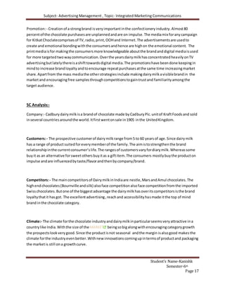 Subject- Advertising Management , Topic- Integrated Marketing Communications
Student’s Name-Kanishk
Semester-6th
Page 17
Promotion:- Creationof a strongbrand isveryimportantinthe confectioneryindustry.Almost80
percentof the chocolate purchasesare unplannedandare on impulse.The mediamix foranycampaign
for KitkatChoclatecomprisesof TV,radio,print,OOHand Internet.The advertisementsare usedto
create and emotional bondingwiththe consumersandhence are highon the emotional content. The
printmediaisfor makingthe consumersmore knowledgeable aboutthe brandanddigital mediaisused
for more targetedtwowaycommunication.Overthe yearsdairymilkhasconcentratedheavilyonTV
advertisingbutlatelythereisashifttowardsdigital media.The promotionshave beendone keepingin
mindto increase brandloyaltyandtoencourage repeatpurchasesatthe same time increasingmarket
share.Apartfrom the mass mediathe otherstrategiesinclude makingdairymilkavisiblebrandin the
marketand encouragingfree samplesthroughcompetitionstogaintrustand familiarityamongthe
target audience.
5C Analysis:-
Company:- Cadburydairymilkisa brandof chocolate made byCadburyPlc.unitof KraftFoodsand sold
inseveral countriesaroundthe world.Itfirstwentonsale in1905 inthe UnitedKingdom.
Customers:- The prospective customerof dairymilkrange from5 to 60 yearsof age.Since dairymilk
has a range of product suitedforeverymemberof the family.The aimistostrengthenthe brand
relationshipinthe currentconsumer’slife.The rangesof customersvaryfordiarymilk.Whereassome
buyit as an alternative forsweetothersbuyitas a giftitem.The consumers mostlybuythe producton
impulse andare influencedbytaste/flavorandthenbycompany/brand.
Competitors:- The maincompetitorsof DairymilkinIndiaare nestle,MarsandAmul chocolates.The
highendchocolates(Bournvilleandsilk) alsoface competitionalsoface competitionfromthe imported
Swisschocolates.Butone of the biggestadvantage the dairymilkhasoveritscompetitorsisthe brand
loyaltythatit hasgot. The excellentadvertising,reachand accessibilityhasmade itthe top of mind
brand inthe chocolate category.
Climate:- The climate forthe chocolate industryanddairymilkinparticularseemsveryattractive ina
countrylike India.Withthe size of theMARKET beingsobigalongwithencouragingcategorygrowth
the prospectslookverygood.Since the productisnot seasonal andthe margin isalsogood makes the
climate forthe industryevenbetter.Withnew innovationscomingupintermsof productand packaging
the marketis still ona growthcurve.
 