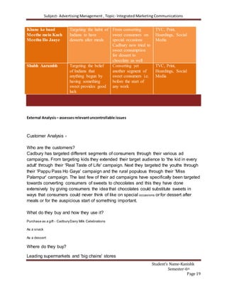 Subject- Advertising Management , Topic- Integrated Marketing Communications
Student’s Name-Kanishk
Semester-6th
Page 19
Khane ke baad
Meethe mein Kuch
Meetha Ho Jaaye
Targeting the habit of
Indians to have
desserts after meals
From converting
sweet consumers on
special occasions
Cadbury now tried to
sweet consumption
for dessert to
chocolate as well
TVC, Print,
Hoardings, Social
Media
Shubh Aarambh Targeting the belief
of Indians that
anything begun by
having something
sweet provides good
luck
Converting yet
another segment of
sweet consumers i.e.
before the start of
any work
TVC, Print,
Hoardings, Social
Media
External Analysis– assessesrelevantuncontrollable issues
Customer Analysis -
Who are the customers?
Cadbury has targeted different segments of consumers through their various ad
campaigns. From targeting kids they extended their target audience to 'the kid in every
adult' through their 'Real Taste of Life' campaign. Next they targeted the youths through
their 'Pappu Pass Ho Gaya' campaign and the rural populous through their 'Miss
Palampur' campaign. The last few of their ad campaigns have specifically been targeted
towards converting consumers of sweets to chocolates and this they have done
extensively by giving consumers the idea that chocolates could substitute sweets in
ways that consumers could never think of like on special occasions or for dessert after
meals or for the auspicious start of something important.
What do they buy and how they use it?
Purchase as a gift - CadburyDairy Milk Celebrations
As a snack
As a dessert
Where do they buy?
Leading supermarkets and 'big chains' stores
 