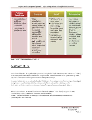 Subject- Advertising Management , Topic- Integrated Marketing Communications
Student’s Name-Kanishk
Semester-6th
Page 22
ANALYSISOFCOMMUNICATION PROCESS
Real Taste of Life
Communication Objective-Throughthe ad, theywantedto conveythe message that there is a child in eachone ofus andthey
wantedto appeal to that child, since childrenloved eating chocolates. The ad wasmeant to create a particular image inthe
eyes of the customer and successfullycommunicate what the product conveyed.
It appealed to the childin everyadult and CadburyDairyMilk became the perfect expression of 'spontaneity' and'shared good
feelings'In everyadult there is a child let that childexpress itselfgive in to temptation and satisfyhis or her
desire to sink teethintoa smoothcreamydelicious chocolate This approachappears to be unique to Cadbury.
What was Communicated-The Real Taste of Life waslaunched in the 1990 s. It was an attempt to capture the child-
like spontaneityineveryadult. Fromthe depictionof an oldman offering
his wife a DairyMilkchocolate to the dancinggirl incrowded stadium, it allreflectedthe impulsiveness andthe
spontaneityof the child inthe adult.
 