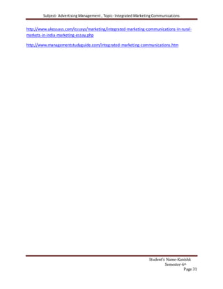 Subject- Advertising Management , Topic- Integrated Marketing Communications
Student’s Name-Kanishk
Semester-6th
Page 31
http://www.ukessays.com/essays/marketing/integrated-marketing-communications-in-rural-
markets-in-india-marketing-essay.php
http://www.managementstudyguide.com/integrated-marketing-communications.htm
 