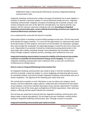 Subject- Advertising Management , Topic- Integrated Marketing Communications
Student’s Name-Kanishk
Semester-6th
Page 5
(CRM) which helps in measuring the effectiveness of various integrated marketing
communications tools.
Integrated marketing communication enables all aspects of marketing mix to work together in
harmony to promote a particular product or service effectively among end-users. ntegrated
marketing communication integrates all aspects of marketing mix to promote products and
services among the end-users at the right time and right place. You need to promote your
products well for maximum awareness among the end-users.According to integrated
marketing communication plan, various methods of promoting a brand are put togetherfor
maximum effectiveness and better results.
Let us understand the same with the help of an example:
Organization B deals in providing lucrative holiday packages to end-users. The first step would
be to identify the target customers. It is crucial for the organizations to understand who would
be the best buyers for their products and services (in this example). For honeymoon packages
they need to target the newlyweds, for pilgrimage packages, it would be the senior citizens and
so on. Organization B can promote its brand by simultaneously giving advertisement in the
news paper (print media), promoting through social networking sites (Facebook, Twitter,
Orkut), through company’s websites, banners, hoardings, press conferences and so on.
Integrated marketing communication increases the visibility of the brand and also enables
customers to remember the brand whenever they go out for shopping. The impact of
integrated marketing communication plan is obviously more as end-users see the brand
simultaneously at multiple places.
How to create an integrated Marketing Communication Plan
An integrated marketing communication plan needs to keep in mind the available resources
and time to promote a particular product or service. Budgeting and allocating right resources
for promoting products and services through integrated marketing communication plan are of
utmost importance. The objective of the marketing plan needs to be clear.
The second step is to gather as much information as you can about your company, brand,
features and most importantly target audience. Understand who all would be the best buyers
of your products and services and what they expect of you and your organization? A marketer
needs to very clear of the vision, goals and objectives of his/her organization. Know what your
product is offering and how would it benefit the customers?
Plan out how you would like to proceed with the integrated marketing communication plan.
Always adopt a step by step approach. Do not forget to do your homework carefully before
writing an integrated marketing communication plan. Thorough research is essential.
Integrated marketing communication plan needs to include:
 