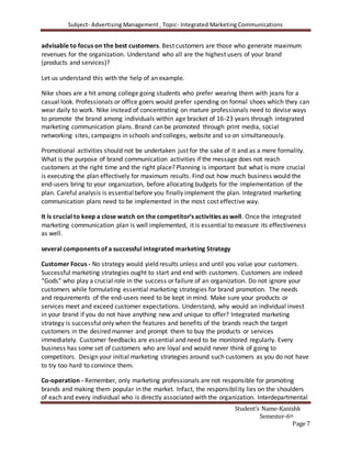 Subject- Advertising Management , Topic- Integrated Marketing Communications
Student’s Name-Kanishk
Semester-6th
Page 7
advisable to focus on the best customers. Best customers are those who generate maximum
revenues for the organization. Understand who all are the highest users of your brand
(products and services)?
Let us understand this with the help of an example.
Nike shoes are a hit among college going students who prefer wearing them with jeans for a
casual look. Professionals or office goers would prefer spending on formal shoes which they can
wear daily to work. Nike instead of concentrating on mature professionals need to devise ways
to promote the brand among individuals within age bracket of 16-23 years through integrated
marketing communication plans. Brand can be promoted through print media, social
networking sites, campaigns in schools and colleges, website and so on simultaneously.
Promotional activities should not be undertaken just for the sake of it and as a mere formality.
What is the purpose of brand communication activities if the message does not reach
customers at the right time and the right place? Planning is important but what is more crucial
is executing the plan effectively for maximum results. Find out how much business would the
end-users bring to your organization, before allocating budgets for the implementation of the
plan. Careful analysis is essentialbefore you finally implement the plan. Integrated marketing
communication plans need to be implemented in the most cost effective way.
It is crucial to keep a close watch on the competitor’s activities as well. Once the integrated
marketing communication plan is well implemented, it is essential to measure its effectiveness
as well.
several components of a successful integrated marketing Strategy
Customer Focus - No strategy would yield results unless and until you value your customers.
Successful marketing strategies ought to start and end with customers. Customers are indeed
“Gods” who play a crucial role in the success or failure of an organization. Do not ignore your
customers while formulating essential marketing strategies for brand promotion. The needs
and requirements of the end-users need to be kept in mind. Make sure your products or
services meet and exceed customer expectations. Understand, why would an individual invest
in your brand if you do not have anything new and unique to offer? Integrated marketing
strategy is successful only when the features and benefits of the brands reach the target
customers in the desired manner and prompt them to buy the products or services
immediately. Customer feedbacks are essential and need to be monitored regularly. Every
business has some set of customers who are loyal and would never think of going to
competitors. Design your initial marketing strategies around such customers as you do not have
to try too hard to convince them.
Co-operation - Remember, only marketing professionals are not responsible for promoting
brands and making them popular in the market. Infact, the responsibility lies on the shoulders
of each and every individual who is directly associated with the organization. Interdepartmental
 