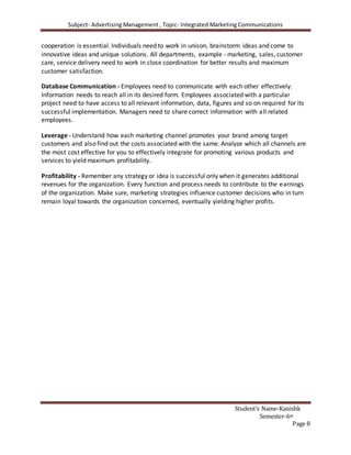 Subject- Advertising Management , Topic- Integrated Marketing Communications
Student’s Name-Kanishk
Semester-6th
Page 8
cooperation is essential. Individuals need to work in unison, brainstorm ideas and come to
innovative ideas and unique solutions. All departments, example - marketing, sales, customer
care, service delivery need to work in close coordination for better results and maximum
customer satisfaction.
Database Communication - Employees need to communicate with each other effectively.
Information needs to reach all in its desired form. Employees associated with a particular
project need to have access to all relevant information, data, figures and so on required for its
successful implementation. Managers need to share correct information with all related
employees.
Leverage - Understand how each marketing channel promotes your brand among target
customers and also find out the costs associated with the same. Analyze which all channels are
the most cost effective for you to effectively integrate for promoting various products and
services to yield maximum profitability.
Profitability - Remember any strategy or idea is successful only when it generates additional
revenues for the organization. Every function and process needs to contribute to the earnings
of the organization. Make sure, marketing strategies influence customer decisions who in turn
remain loyal towards the organization concerned, eventually yielding higher profits.
 