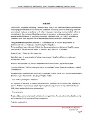 Subject- Advertising Management , Topic- Integrated Marketing Communications
Student’s Name-Kanishk
Semester-6th
Page 9
SYNOPSIS
Introduction- Integrated Marketing Communication (IMC) is the application of consistent brand
messaging across both traditional and non-traditional marketing channels and using different
promotional methods to reinforce each other. Integrated marketing communication refers to
integrating all the methods of brand promotion to promote a particular product or service
among target customers. In integrated marketing communication, all aspects of marketing
communication work together for increased sales and maximum cost effectiveness.
Integrated Marketing Communications is a simple concept. It ensures that all forms of
communications and messages are carefully linked together.
At its most basic level, Integrated Marketing Communications, or IMC, as we’ll call it, means
integrating all the promotional tools, so that they work together in harmony.
Scope of Study – This project focuses on the
Data Collection –It iscombinationof primaryandsecondarydata fromdifferentwebsitesand
managementbooks.
ResearchMethodology- The projectcontainsacombinationof primaryandsecondarydata
Limitationof Study – The limitationorthe hurdle facedislackof properdata or accurate data. · Lack of
secondarydata
Some secondarydatais limitandinsufficient.Sometimes, external parties(suchassuppliers&workers)
don't like togive theirreal ideaaboutregardingthismatter.
· Draw backs inprimarydata collection
It isverydifficult.Because,all datanotalreadyavailable.Some datarelatedpeople feels,attitudes or
opinion.Andnextimportantfactisbothof primarydata have qualitative andquantitativebehavior.
Both of data is dependentsonpeople'sopinion.
· Time constraints
Thisshouldconductsimultaneouslywithotherlearningactivities.Therefore,Imust handle all learning
and researchactivitiesundergoodtime management.
Projectreporttimeline-
 