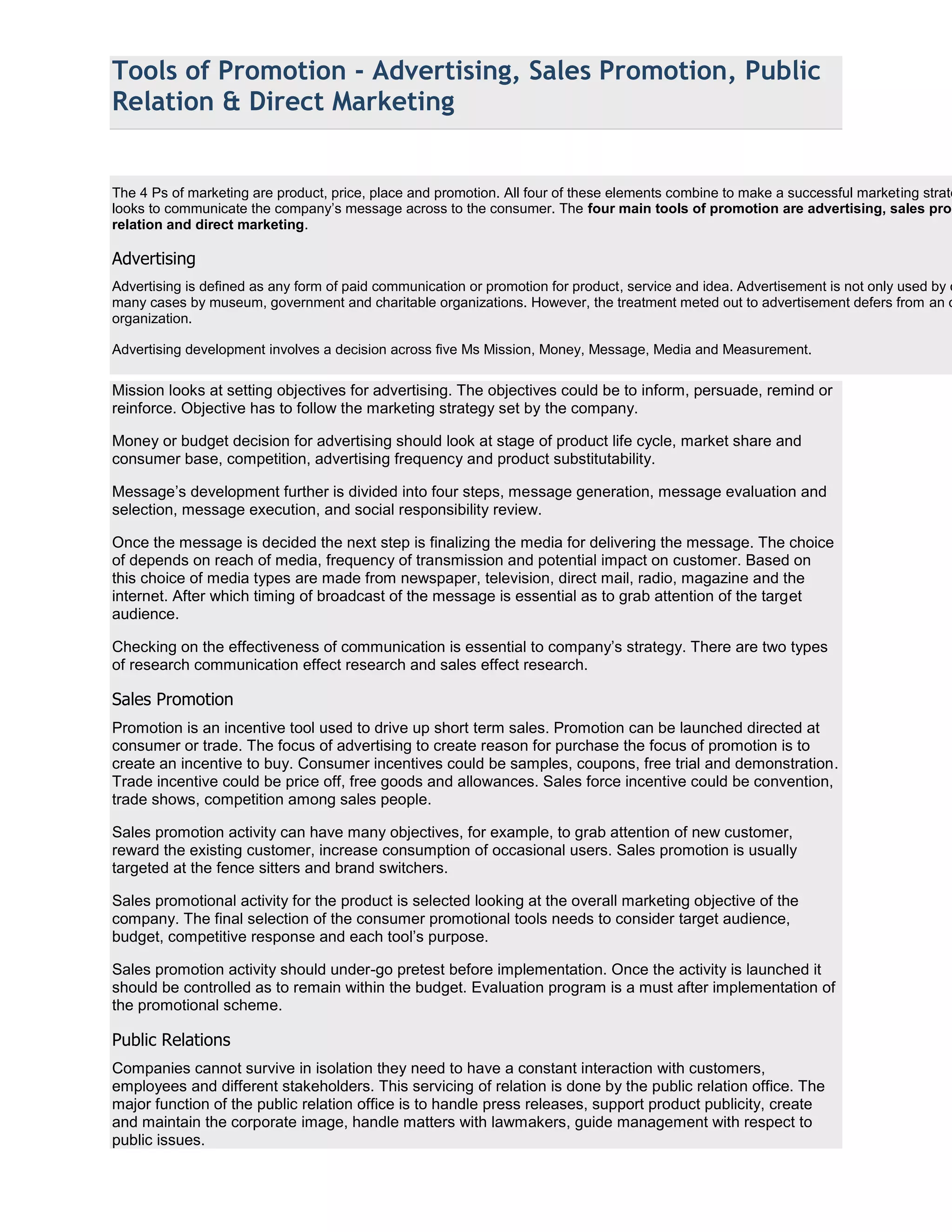 Tools of Promotion - Advertising, Sales Promotion, Public
Relation & Direct Marketing


The 4 Ps of marketing are product, price, place and promotion. All four of these elements combine to make a successful marketing strate
looks to communicate the company’s message across to the consumer. The four main tools of promotion are advertising, sales prom
relation and direct marketing.

Advertising
Advertising is defined as any form of paid communication or promotion for product, service and idea. Advertisement is not only used by c
many cases by museum, government and charitable organizations. However, the treatment meted out to advertisement defers from an o
organization.

Advertising development involves a decision across five Ms Mission, Money, Message, Media and Measurement.

Mission looks at setting objectives for advertising. The objectives could be to inform, persuade, remind or
reinforce. Objective has to follow the marketing strategy set by the company.

Money or budget decision for advertising should look at stage of product life cycle, market share and
consumer base, competition, advertising frequency and product substitutability.

Message’s development further is divided into four steps, message generation, message evaluation and
selection, message execution, and social responsibility review.

Once the message is decided the next step is finalizing the media for delivering the message. The choice
of depends on reach of media, frequency of transmission and potential impact on customer. Based on
this choice of media types are made from newspaper, television, direct mail, radio, magazine and the
internet. After which timing of broadcast of the message is essential as to grab attention of the target
audience.

Checking on the effectiveness of communication is essential to company’s strategy. There are two types
of research communication effect research and sales effect research.

Sales Promotion
Promotion is an incentive tool used to drive up short term sales. Promotion can be launched directed at
consumer or trade. The focus of advertising to create reason for purchase the focus of promotion is to
create an incentive to buy. Consumer incentives could be samples, coupons, free trial and demonstration.
Trade incentive could be price off, free goods and allowances. Sales force incentive could be convention,
trade shows, competition among sales people.

Sales promotion activity can have many objectives, for example, to grab attention of new customer,
reward the existing customer, increase consumption of occasional users. Sales promotion is usually
targeted at the fence sitters and brand switchers.

Sales promotional activity for the product is selected looking at the overall marketing objective of the
company. The final selection of the consumer promotional tools needs to consider target audience,
budget, competitive response and each tool’s purpose.

Sales promotion activity should under-go pretest before implementation. Once the activity is launched it
should be controlled as to remain within the budget. Evaluation program is a must after implementation of
the promotional scheme.

Public Relations
Companies cannot survive in isolation they need to have a constant interaction with customers,
employees and different stakeholders. This servicing of relation is done by the public relation office. The
major function of the public relation office is to handle press releases, support product publicity, create
and maintain the corporate image, handle matters with lawmakers, guide management with respect to
public issues.
 