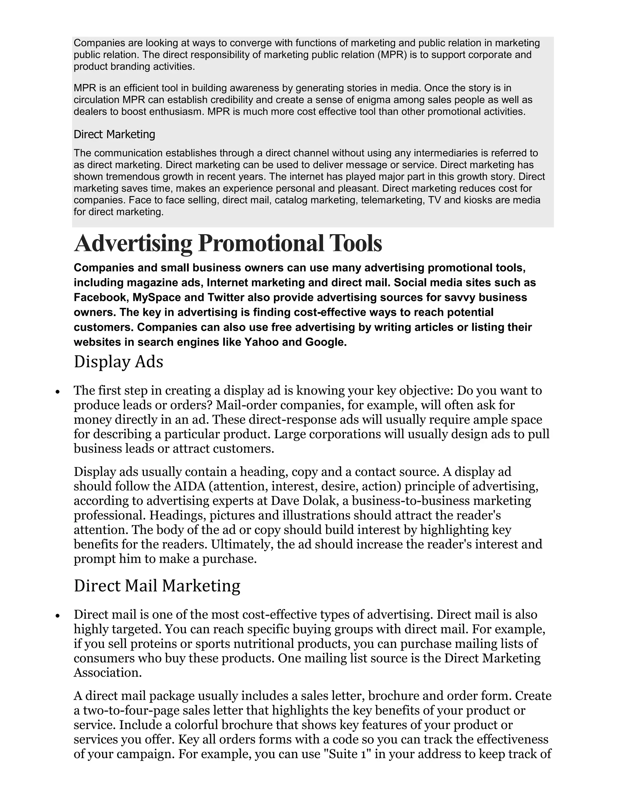 Companies are looking at ways to converge with functions of marketing and public relation in marketing
public relation. The direct responsibility of marketing public relation (MPR) is to support corporate and
product branding activities.

MPR is an efficient tool in building awareness by generating stories in media. Once the story is in
circulation MPR can establish credibility and create a sense of enigma among sales people as well as
dealers to boost enthusiasm. MPR is much more cost effective tool than other promotional activities.

Direct Marketing
The communication establishes through a direct channel without using any intermediaries is referred to
as direct marketing. Direct marketing can be used to deliver message or service. Direct marketing has
shown tremendous growth in recent years. The internet has played major part in this growth story. Direct
marketing saves time, makes an experience personal and pleasant. Direct marketing reduces cost for
companies. Face to face selling, direct mail, catalog marketing, telemarketing, TV and kiosks are media
for direct marketing.


Advertising Promotional Tools
Companies and small business owners can use many advertising promotional tools,
including magazine ads, Internet marketing and direct mail. Social media sites such as
Facebook, MySpace and Twitter also provide advertising sources for savvy business
owners. The key in advertising is finding cost-effective ways to reach potential
customers. Companies can also use free advertising by writing articles or listing their
websites in search engines like Yahoo and Google.
Display Ads
The first step in creating a display ad is knowing your key objective: Do you want to
produce leads or orders? Mail-order companies, for example, will often ask for
money directly in an ad. These direct-response ads will usually require ample space
for describing a particular product. Large corporations will usually design ads to pull
business leads or attract customers.
Display ads usually contain a heading, copy and a contact source. A display ad
should follow the AIDA (attention, interest, desire, action) principle of advertising,
according to advertising experts at Dave Dolak, a business-to-business marketing
professional. Headings, pictures and illustrations should attract the reader's
attention. The body of the ad or copy should build interest by highlighting key
benefits for the readers. Ultimately, the ad should increase the reader's interest and
prompt him to make a purchase.

Direct Mail Marketing
Direct mail is one of the most cost-effective types of advertising. Direct mail is also
highly targeted. You can reach specific buying groups with direct mail. For example,
if you sell proteins or sports nutritional products, you can purchase mailing lists of
consumers who buy these products. One mailing list source is the Direct Marketing
Association.
A direct mail package usually includes a sales letter, brochure and order form. Create
a two-to-four-page sales letter that highlights the key benefits of your product or
service. Include a colorful brochure that shows key features of your product or
services you offer. Key all orders forms with a code so you can track the effectiveness
of your campaign. For example, you can use "Suite 1" in your address to keep track of
 