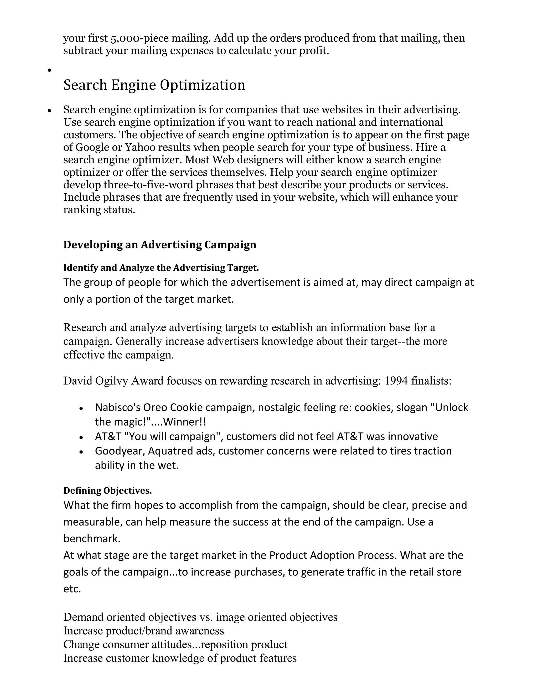 your first 5,000-piece mailing. Add up the orders produced from that mailing, then
subtract your mailing expenses to calculate your profit.


Search Engine Optimization
Search engine optimization is for companies that use websites in their advertising.
Use search engine optimization if you want to reach national and international
customers. The objective of search engine optimization is to appear on the first page
of Google or Yahoo results when people search for your type of business. Hire a
search engine optimizer. Most Web designers will either know a search engine
optimizer or offer the services themselves. Help your search engine optimizer
develop three-to-five-word phrases that best describe your products or services.
Include phrases that are frequently used in your website, which will enhance your
ranking status.


Developing an Advertising Campaign
Identify and Analyze the Advertising Target.
The group of people for which the advertisement is aimed at, may direct campaign at
only a portion of the target market.

Research and analyze advertising targets to establish an information base for a
campaign. Generally increase advertisers knowledge about their target--the more
effective the campaign.

David Ogilvy Award focuses on rewarding research in advertising: 1994 finalists:

       Nabisco's Oreo Cookie campaign, nostalgic feeling re: cookies, slogan "Unlock
       the magic!"....Winner!!
       AT&T "You will campaign", customers did not feel AT&T was innovative
       Goodyear, Aquatred ads, customer concerns were related to tires traction
       ability in the wet.

Defining Objectives.
What the firm hopes to accomplish from the campaign, should be clear, precise and
measurable, can help measure the success at the end of the campaign. Use a
benchmark.
At what stage are the target market in the Product Adoption Process. What are the
goals of the campaign...to increase purchases, to generate traffic in the retail store
etc.

Demand oriented objectives vs. image oriented objectives
Increase product/brand awareness
Change consumer attitudes...reposition product
Increase customer knowledge of product features
 
