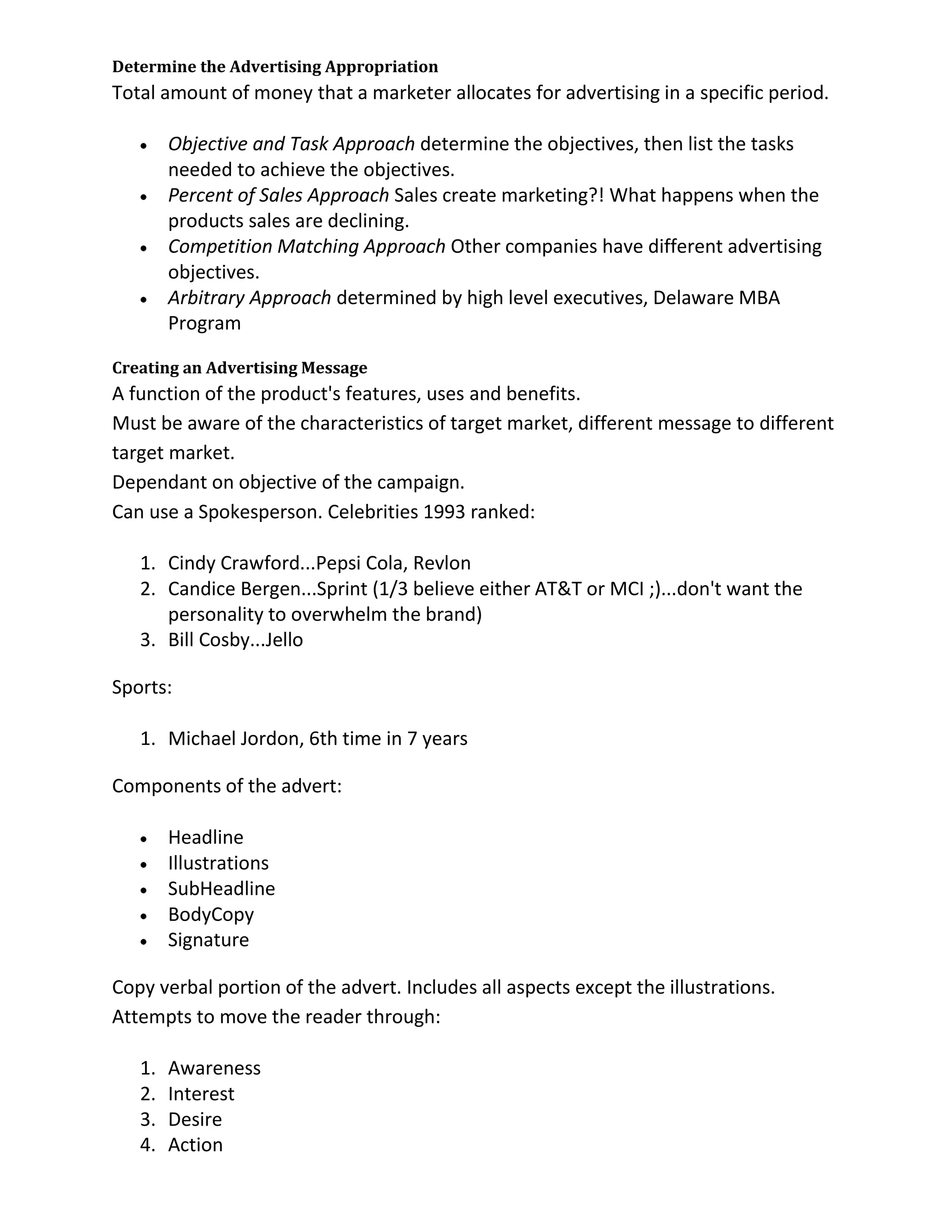 Determine the Advertising Appropriation
Total amount of money that a marketer allocates for advertising in a specific period.

        Objective and Task Approach determine the objectives, then list the tasks
        needed to achieve the objectives.
        Percent of Sales Approach Sales create marketing?! What happens when the
        products sales are declining.
        Competition Matching Approach Other companies have different advertising
        objectives.
        Arbitrary Approach determined by high level executives, Delaware MBA
        Program

Creating an Advertising Message
A function of the product's features, uses and benefits.
Must be aware of the characteristics of target market, different message to different
target market.
Dependant on objective of the campaign.
Can use a Spokesperson. Celebrities 1993 ranked:

   1. Cindy Crawford...Pepsi Cola, Revlon
   2. Candice Bergen...Sprint (1/3 believe either AT&T or MCI ;)...don't want the
      personality to overwhelm the brand)
   3. Bill Cosby...Jello

Sports:

   1. Michael Jordon, 6th time in 7 years

Components of the advert:

        Headline
        Illustrations
        SubHeadline
        BodyCopy
        Signature

Copy verbal portion of the advert. Includes all aspects except the illustrations.
Attempts to move the reader through:

   1.   Awareness
   2.   Interest
   3.   Desire
   4.   Action
 