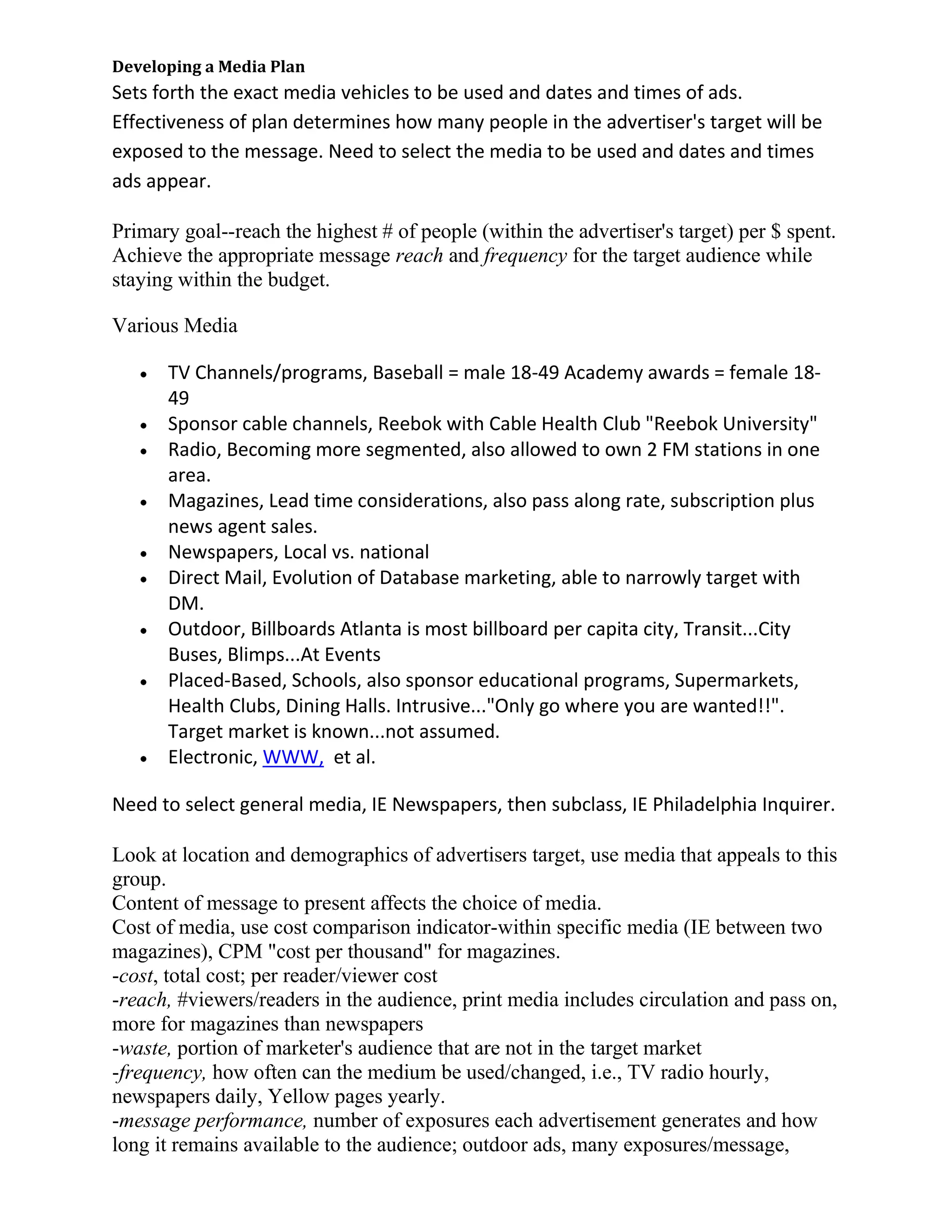 Developing a Media Plan
Sets forth the exact media vehicles to be used and dates and times of ads.
Effectiveness of plan determines how many people in the advertiser's target will be
exposed to the message. Need to select the media to be used and dates and times
ads appear.

Primary goal--reach the highest # of people (within the advertiser's target) per $ spent.
Achieve the appropriate message reach and frequency for the target audience while
staying within the budget.

Various Media

      TV Channels/programs, Baseball = male 18-49 Academy awards = female 18-
      49
      Sponsor cable channels, Reebok with Cable Health Club "Reebok University"
      Radio, Becoming more segmented, also allowed to own 2 FM stations in one
      area.
      Magazines, Lead time considerations, also pass along rate, subscription plus
      news agent sales.
      Newspapers, Local vs. national
      Direct Mail, Evolution of Database marketing, able to narrowly target with
      DM.
      Outdoor, Billboards Atlanta is most billboard per capita city, Transit...City
      Buses, Blimps...At Events
      Placed-Based, Schools, also sponsor educational programs, Supermarkets,
      Health Clubs, Dining Halls. Intrusive..."Only go where you are wanted!!".
      Target market is known...not assumed.
      Electronic, WWW, et al.

Need to select general media, IE Newspapers, then subclass, IE Philadelphia Inquirer.

Look at location and demographics of advertisers target, use media that appeals to this
group.
Content of message to present affects the choice of media.
Cost of media, use cost comparison indicator-within specific media (IE between two
magazines), CPM "cost per thousand" for magazines.
-cost, total cost; per reader/viewer cost
-reach, #viewers/readers in the audience, print media includes circulation and pass on,
more for magazines than newspapers
-waste, portion of marketer's audience that are not in the target market
-frequency, how often can the medium be used/changed, i.e., TV radio hourly,
newspapers daily, Yellow pages yearly.
-message performance, number of exposures each advertisement generates and how
long it remains available to the audience; outdoor ads, many exposures/message,
 