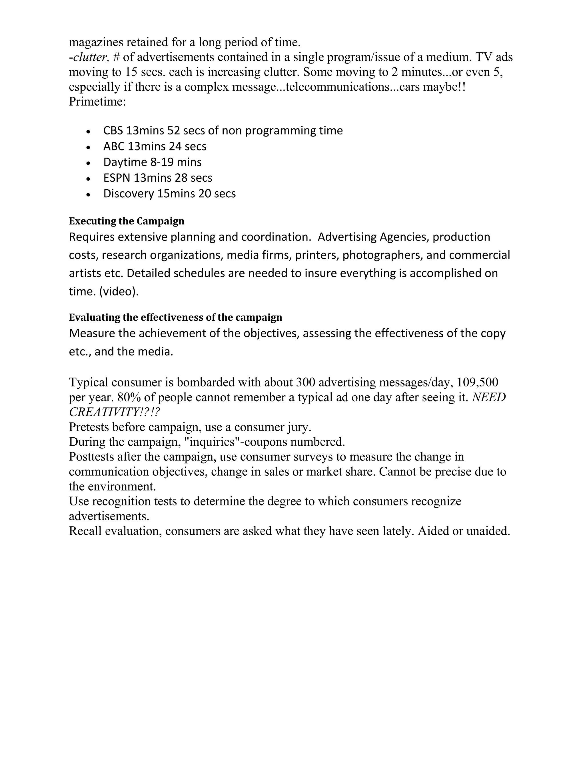 magazines retained for a long period of time.
-clutter, # of advertisements contained in a single program/issue of a medium. TV ads
moving to 15 secs. each is increasing clutter. Some moving to 2 minutes...or even 5,
especially if there is a complex message...telecommunications...cars maybe!!
Primetime:

       CBS 13mins 52 secs of non programming time
       ABC 13mins 24 secs
       Daytime 8-19 mins
       ESPN 13mins 28 secs
       Discovery 15mins 20 secs

Executing the Campaign
Requires extensive planning and coordination. Advertising Agencies, production
costs, research organizations, media firms, printers, photographers, and commercial
artists etc. Detailed schedules are needed to insure everything is accomplished on
time. (video).
Evaluating the effectiveness of the campaign
Measure the achievement of the objectives, assessing the effectiveness of the copy
etc., and the media.

Typical consumer is bombarded with about 300 advertising messages/day, 109,500
per year. 80% of people cannot remember a typical ad one day after seeing it. NEED
CREATIVITY!?!?
Pretests before campaign, use a consumer jury.
During the campaign, "inquiries"-coupons numbered.
Posttests after the campaign, use consumer surveys to measure the change in
communication objectives, change in sales or market share. Cannot be precise due to
the environment.
Use recognition tests to determine the degree to which consumers recognize
advertisements.
Recall evaluation, consumers are asked what they have seen lately. Aided or unaided.
 