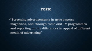 TOPIC
• “Screening advertisements in newspapers/
magazines, and through radio and TV programmes
and reporting on the differences in appeal of different
media of advertising”
 