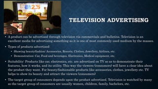TELEVISION ADVERTISING
• A product can be advertised through television via commercials and bulletins. Television is an
excellent media for advertising something as it is one of most commonly used medium by the masses.
• Types of products advertised:
• Showing beauty/fashion: Accessories, Resorts, Clothes, Jewellery, Airlines, etc.
• Demonstration: Car, Food and beverages, Electronics, Medical equipment, etc.
• Suitability: Products like car, electronics, etc. are advertised on TV so as to demonstrate their
features, how it works, and its utility. This way the viewers (consumers) will have a clear idea about
the product they want. For beauty/fashionable products like accessories, clothes, jewellery etc. TV
helps to show its beauty and attract the viewers (consumers)
• The target group of consumers depends upon the product advertised. Television is watched by many
so the target group of consumers are usually women, children, family, bachelors, etc.
 
