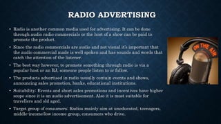 RADIO ADVERTISING
• Radio is another common media used for advertising. It can be done
through audio radio commercials or the host of a show can be paid to
promote the product.
• Since the radio commercials are audio and not visual it’s important that
the audio commercial made is well spoken and has sounds and words that
catch the attention of the listener.
• The best way however, to promote something through radio is via a
popular host or an RJ, someone people listen to or follow.
• The products advertised in radio usually contain events and shows,
announcing sales promotion, banks, educational institutions.
• Suitability: Events and short sales promotions and incentives have higher
scope since it is an audio advertisement. Also it is most suitable for
travellers and old aged.
• Target group of consumers: Radios mainly aim at uneducated, teenagers,
middle-income/low income group, consumers who drive.
 