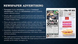 NEWSPAPER ADVERTISING
• Newspaper display advertising is a form of newspaper
advertisement - where the advertisement appears alongside
regular editorial content.
• Display ads are generally used by businesses and corporations
towards promotion of their goods and services and are generally
for larger budget clients.
• These ads can span across multiple columns - and can even cover
full page, half page, quarter page or other custom sizes. They are
designed in high resolution coloured and black/white formats
providing higher visibility for the mass audiences of newspapers.
• Suitability: Products advertised in a newspaper are college
admissions, announcing sales promotions, real estate, insurance,
fast food, jewellery.
• The target group of consumers depends upon the consumers that
read the daily newspaper. Therefore the target group of consumers
possibly can be adults, teenagers, etc.
 
