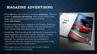 MAGAZINE ADVERTISING
• Print ads that run in local or national magazines . When it
comes to magazine advertising, most people think of the
large, glossy, national publications full of big
brand advertisers.
• Products advertised in a magazine are Clothes, Jewellery,
Cosmetics, Travel, New products, New places/ Events to
visit, Announcing sales promotions, Jewellery.
• Suitability: These products are advertised in magazines as
these magazines are mostly read by teenagers, women,
adults. Etc. Therefore the products advertised are
normally eye catching and helps the consumers to
understand what the company is trying to convey to the
consumers in just one single poster.
• The target group of consumers are usually women,
teenagers, men or young adults.
 