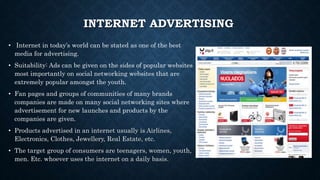 INTERNET ADVERTISING
• Internet in today’s world can be stated as one of the best
media for advertising.
• Suitability: Ads can be given on the sides of popular websites
most importantly on social networking websites that are
extremely popular amongst the youth.
• Fan pages and groups of communities of many brands
companies are made on many social networking sites where
advertisement for new launches and products by the
companies are given.
• Products advertised in an internet usually is Airlines,
Electronics, Clothes, Jewellery, Real Estate, etc.
• The target group of consumers are teenagers, women, youth,
men. Etc. whoever uses the internet on a daily basis.
 