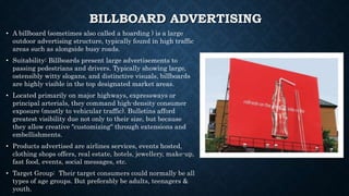 BILLBOARD ADVERTISING
• A billboard (sometimes also called a hoarding ) is a large
outdoor advertising structure, typically found in high traffic
areas such as alongside busy roads.
• Suitability: Billboards present large advertisements to
passing pedestrians and drivers. Typically showing large,
ostensibly witty slogans, and distinctive visuals, billboards
are highly visible in the top designated market areas.
• Located primarily on major highways, expressways or
principal arterials, they command high-density consumer
exposure (mostly to vehicular traffic). Bulletins afford
greatest visibility due not only to their size, but because
they allow creative "customizing" through extensions and
embellishments.
• Products advertised are airlines services, events hosted,
clothing shops offers, real estate, hotels, jewellery, make-up,
fast food, events, social messages, etc.
• Target Group: Their target consumers could normally be all
types of age groups. But preferably be adults, teenagers &
youth.
 