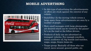MOBILE ADVERTISING
• In this type of advertising the advertisements
or offers are stuck against the exterior of any
vehicle.
• Suitability: As the moving vehicle covers a
large space these advertisements are seen by a
number of people.
• Here small messages with large photographs
are desired which can be viewed by the passer-
by's on the road or the fellow drivers.
• Products of daily use are advertised on
transport vehicles. For example jewellery,
water, sunflower oil, big brands and watches,
soaps, soups, frozen items etc.
• Target group: Basically all those who use
travel, move around, general public, etc.
 