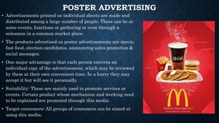 POSTER ADVERTISING
• Advertisements printed on individual sheets are made and
distributed among a large number of people. These can be at
some events, functions or gathering or even through a
salesman in a common market place.
• The products advertised on poster advertisements are movie,
fast food, election candidates, announcing sales promotion &
social messages.
• One major advantage is that each person receives an
individual copy of the advertisement, which may be reviewed
by them at their own convenient time. In a hurry they may
accept it but will see it personally.
• Suitability: These are mainly used to promote services or
events. Certain product whose mechanism and working need
to be explained are promoted through this media.
• Target consumers: All groups of consumers can be aimed at
using this media.
 