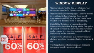 WINDOW DISPLAY
• Window display is the fine art of displaying
store merchandise in the store window.
• Window display is emerging as the new mantra
in retail and is fast changing from a dull,
uninteresting exhibition of wares in the store
window to a dynamic form of advertising.
• Suitability: Retailers are recognizing the
importance of window display as the first point
of contact between the store and the customer
and a chance to create the most critical first
impression on the customer.
• The products advertised in a window display
clothes, jewellery, cosmetics, books, perfumes &
car.
• The target group of consumers are normally
teenagers, youth, women and men.
 