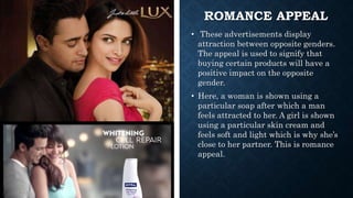ROMANCE APPEAL
• These advertisements display
attraction between opposite genders.
The appeal is used to signify that
buying certain products will have a
positive impact on the opposite
gender.
• Here, a woman is shown using a
particular soap after which a man
feels attracted to her. A girl is shown
using a particular skin cream and
feels soft and light which is why she’s
close to her partner. This is romance
appeal.
 