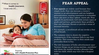 FEAR APPEAL
• Fear appeals are widely used because they
simply work. Fear can increase a viewer's
interest in an advertisement and can heighten
persuasiveness, causing consumers to remember
these ads more so than upbeat, warm ads. Fear
appeals fit particularly well with certain types of
goods and services, particularly those products
that can eliminate threats or provide a sense of
personal security.
• For example, a mouthwash ad can invoke a fear
of bad breath.
• The company tries to shown the negative
consequences, if the customer fails to use their
products. This creates fear in their minds and
persuades them to buy.
• The Life Insurance of India advertisement says-
‘because things can go wrong anytime, anywhere.’
and shows the mother having a pleasant time
with her child, which may turn into a hospital
scene.
 