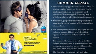 HUMOUR APPEAL
• This advertising appeal uses humour as a tool to
achieve product promotion. Cartooning, joking,
mocking, or satire are the commonly used
elements of humour appeal. The funny way in
which a product is advertised attracts customers.
• Sometimes, people remember the joke or satire
associated with the product, which makes them
attracted to it.
• The message is conveyed in a very light-hearted
or funny manner. This style of advertising
appeals to the masses and product sales are
boosted.
• For example, the humour brought in by this
Colgate mouthwash ad is quite interesting and
thought provoking. Also, people will remember
this scene when they see this product!
• The Idea advertisement of walk and talk,
 
