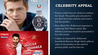 CELEBRITY APPEAL
• Famous celebrities are chosen to endorse
the brand. The public gets attracted to
see their favourite celebrity and tend to
buy the product.
• Here, Brad Pitt, Hollywood superstar is
endorsing TAG Heuer watch. His
followers and fans would be persuaded to
buy this watch.
• Colgate is endorsed by Bollywood
heartthrob Ranveer Singh which adds on
value to the product in the mind of
general public and his fans too.
 