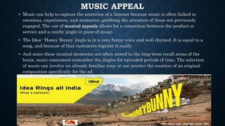 MUSIC APPEAL
• Music can help to capture the attention of a listener because music is often linked to
emotions, experiences, and memories, grabbing the attention of those not previously
engaged. The use of musical appeals allows for a connection between the product or
service and a catchy jingle or piece of music.
• The Idea- ‘Honey Bunny’ jingle is in a very funny voice and well rhymed. It is equal to a
song, and because of that customers register it easily.
• And since these musical memories are often stored in the long-term recall areas of the
brain, many consumers remember the jingles for extended periods of time. The selection
of music can involve an already familiar tune or can involve the creation of an original
composition specifically for the ad.
 