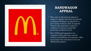 BANDWAGON
APPEAL
• This type of advertising appeal is
meant to signify that since everybody
is doing something you should be a
part of the crowd as well. It appeals
towards the popularity aspect or
coolness of a person using that
particular product/service.
• Here McDonald appeals to its
customers that they have served
millions and billions of customers. This
encourages the customers to try out
McDonald product.
 