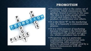 PROMOTION
 Promotions refer to the entire set of
activities, which communicate the
product, brand or service to the user.
The idea is to make people aware,
attract and induce to buy the
product, in preference over others.
 It is the third “P” in the marketing
mix. It is basically a communication
process.
 It is a vital element of marketing
because it brings to the knowledge
of customers the product and price
etc. which a producer has to offer.
 Promotion mix is a particular
combination of promotional tools
(advertising, sales promotion,
publicity, personal selling) used by a
firm to communicate with the
consumers.
 