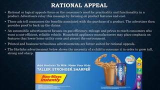 RATIONAL APPEAL
• Rational or logical appeals focus on the consumer’s need for practicality and functionality in a
product. Advertisers relay this message by focusing on product features and cost.
• These ads tell consumers the benefits associated with the purchase of a product. The advertiser then
provides proof to back up the claims.
• An automobile advertisement focuses on gas efficiency, mileage and prices to reach consumers who
want a cost-efficient, reliable vehicle. Household appliance manufacturers may place emphasis on
features that lower home utility costs and protect the environment.
• Printed and business-to-business advertisements are better suited for rational appeals.
• The Horlicks advertisement below shows the necessity of a child to consume it in order to grow tall,
strong and sharp.
 
