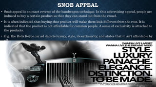 SNOB APPEAL
• Snob appeal is an exact reverse of the bandwagon technique. In this advertising appeal, people are
induced to buy a certain product so that they can stand out from the crowd.
• It is often indicated that buying that product will make them look different from the rest. It is
indicated that the product is not affordable for common people. A sense of exclusivity is attached to
the products.
• E.g. the Rolls Royce car ad depicts luxury, style, its exclusivity, and states that it isn’t affordable by
all.
 