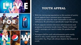 YOUTH APPEAL
• With the increasing population in this section of society
youth appeals have assumed great importance.
Youngsters are also the most vulnerable to external
influences. So advertisers specifically target this group.
• Youth appeals include television advertisements and
programs to promote trendy items. Flashy words and
catchy messages are used to make the product look
'cool'.
• Teenagers fall for such advertisements quite easily,
which is why youth appeals are almost always
successful. E.g. Pepsi ads always depicts the lifestyle of
youth.
 