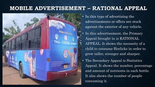 MOBILE ADVERTISEMENT – RATIONAL APPEAL
• In this type of advertising the
advertisements or offers are stuck
against the exterior of any vehicle.
• In this advertisement, the Primary
Appeal brought in is RATIONAL
APPEAL. It shows the necessity of a
child to consume Horlicks in order to
grow taller, stronger and sharper.
• The Secondary Appeal is Statistics
Appeal. It shows the number, percentage
and amount of nutrients in each bottle.
It also shows the number of people
consuming it.
 