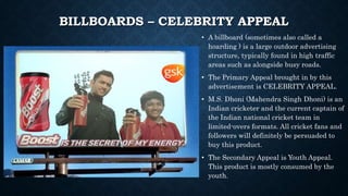 BILLBOARDS – CELEBRITY APPEAL
• A billboard (sometimes also called a
hoarding ) is a large outdoor advertising
structure, typically found in high traffic
areas such as alongside busy roads.
• The Primary Appeal brought in by this
advertisement is CELEBRITY APPEAL.
• M.S. Dhoni (Mahendra Singh Dhoni) is an
Indian cricketer and the current captain of
the Indian national cricket team in
limited-overs formats. All cricket fans and
followers will definitely be persuaded to
buy this product.
• The Secondary Appeal is Youth Appeal.
This product is mostly consumed by the
youth.
 