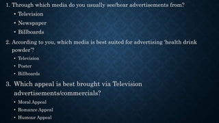 1. Through which media do you usually see/hear advertisements from?
• Television
• Newspaper
• Billboards
2. According to you, which media is best suited for advertising ‘health drink
powder’?
• Television
• Poster
• Billboards
3. Which appeal is best brought via Television
advertisements/commercials?
• Moral Appeal
• Romance Appeal
• Humour Appeal
 