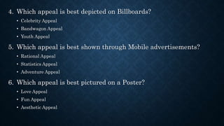 4. Which appeal is best depicted on Billboards?
• Celebrity Appeal
• Bandwagon Appeal
• Youth Appeal
5. Which appeal is best shown through Mobile advertisements?
• Rational Appeal
• Statistics Appeal
• Adventure Appeal
6. Which appeal is best pictured on a Poster?
• Love Appeal
• Fun Appeal
• Aesthetic Appeal
 