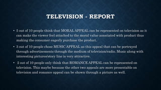 TELEVISION - REPORT
• 5 out of 10 people think that MORAL APPEAL can be represented on television as it
can make the viewer feel attached to the moral value associated with product thus
making the consumer eagerly purchase the product.
• 3 out of 10 people chose MUSIC APPEAL as this appeal that can be portrayed
through advertisements through the medium of television/radio. Music along with
interesting pictures/story line is very attractive.
• 2 out of 10 people only think that ROMANCE APPEAL can be represented on
television. This maybe because the other two appeals are more presentable on
television and romance appeal can be shown through a picture as well.
 