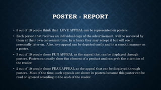 POSTER - REPORT
• 5 out of 10 people think that LOVE APPEAL can be represented on posters.
• Each person that receives an individual copy of the advertisement, will be reviewed by
them at their own convenient time. In a hurry they may accept it but will see it
personally later on. Also, love appeal can be depicted easily and in a smooth manner on
a poster.
• 3 out of 10 people chose FUN APPEAL as the appeal that can be displayed through
posters. Posters can easily show fun element of a product and can grab the attention of
the reader.
• 2 out of 10 people chose FEAR APPEAL as the appeal that can be displayed through
posters. Most of the time, such appeals are shown in posters because this poster can be
read or ignored according to the wish of the reader.
 